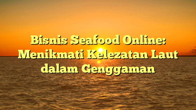 Bisnis Seafood Online: Menikmati Kelezatan Laut dalam Genggaman