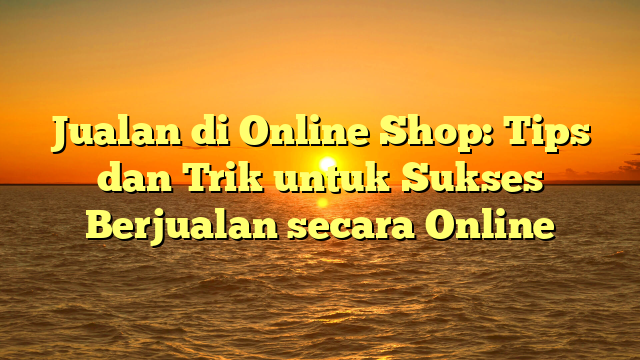 Jualan di Online Shop: Tips dan Trik untuk Sukses Berjualan secara Online